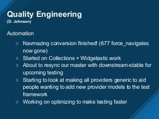 Quality Engineering
(D. Johnson)
Automation
○ Navmazing conversion finished! (677 force_navigates
now gone)
○ Started on Collections + Widgetastic work
○ About to resync our master with downstream-stable for
upcoming testing
○ Starting to look at making all providers generic to aid
people wanting to add new provider models to the test
framework
○ Working on optimizing to make testing faster
 