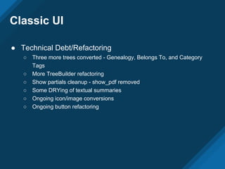 Classic UI
● Technical Debt/Refactoring
○ Three more trees converted - Genealogy, Belongs To, and Category
Tags
○ More TreeBuilder refactoring
○ Show partials cleanup - show_pdf removed
○ Some DRYing of textual summaries
○ Ongoing icon/image conversions
○ Ongoing button refactoring
 