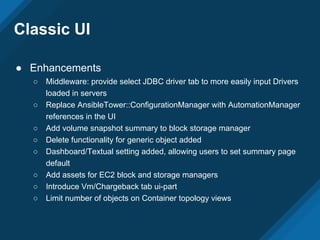Classic UI
● Enhancements
○ Middleware: provide select JDBC driver tab to more easily input Drivers
loaded in servers
○ Replace AnsibleTower::ConfigurationManager with AutomationManager
references in the UI
○ Add volume snapshot summary to block storage manager
○ Delete functionality for generic object added
○ Dashboard/Textual setting added, allowing users to set summary page
default
○ Add assets for EC2 block and storage managers
○ Introduce Vm/Chargeback tab ui-part
○ Limit number of objects on Container topology views
 