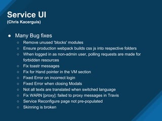 Service UI
(Chris Kacerguis)
● Many Bug fixes
○ Remove unused 'blocks' modules
○ Ensure production webpack builds css js into respective folders
○ When logged in as non-admin user, polling requests are made for
forbidden resources
○ Fix toastr messages
○ Fix for Hand pointer in the VM section
○ Fixed Error on incorrect login
○ Fixed Error when closing Modals
○ Not all texts are translated when switched language
○ Fix WARN [proxy]: failed to proxy messages in Travis
○ Service Reconfigure page not pre-populated
○ Skinning is broken
 