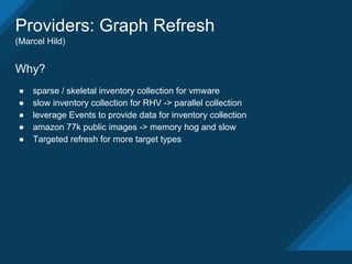 Providers: Graph Refresh
(Marcel Hild)
Why?
● sparse / skeletal inventory collection for vmware
● slow inventory collection for RHV -> parallel collection
● leverage Events to provide data for inventory collection
● amazon 77k public images -> memory hog and slow
● Targeted refresh for more target types
 