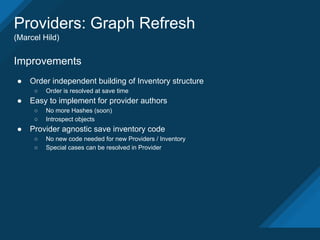Providers: Graph Refresh
(Marcel Hild)
Improvements
● Order independent building of Inventory structure
○ Order is resolved at save time
● Easy to implement for provider authors
○ No more Hashes (soon)
○ Introspect objects
● Provider agnostic save inventory code
○ No new code needed for new Providers / Inventory
○ Special cases can be resolved in Provider
 
