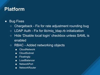 Platform
● Bug Fixes
○ Chargeback - Fix for rate adjustment rounding bug
○ LDAP Auth - Fix for lib/miq_ldap.rb initialization
○ Hide ‘Disable local login’ checkbox unless SAML is
enabled
○ RBAC - Added networking objects
■ CloudNetwork
■ CloudSubnet
■ FloatingIp
■ LoadBalancer
■ NetworkPort
■ NetworkRouter
 