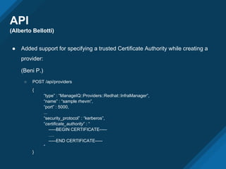 API
(Alberto Bellotti)
● Added support for specifying a trusted Certificate Authority while creating a
provider:
(Beni P.)
○ POST /api/providers
{
“type” : “ManageIQ::Providers::Redhat::InfraManager”,
“name” : “sample rhevm”,
“port” : 5000,
...
“security_protocol” : “kerberos”,
“certificate_authority” : “
-----BEGIN CERTIFICATE-----
….
-----END CERTIFICATE-----
“
}
 