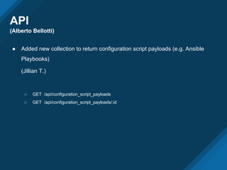 API
(Alberto Bellotti)
● Added new collection to return configuration script payloads (e.g. Ansible
Playbooks)
(Jillian T.)
○ GET /api/configuration_script_payloads
○ GET /api/configuration_script_payloads/:id
 