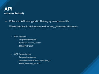 API
(Alberto Bellotti)
● Enhanced API to support id filtering by compressed ids.
Works with the id attribute as well as any _id named attributes:
○ GET /api/vms
?expand=resources
&attributes=name,vendor
&filter[]=id=’2r77’
○ GET /api/instances
?expand=resources
&attributes=name,vendor,storage_id
&filter[]=storage_id=1r32
 