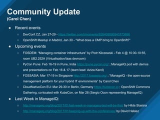 Community Update
(Carol Chen)
● Recent events
○ DevConf.CZ, Jan 27-29 - https://twitter.com/i/moments/826409590543773696
○ OpenShift Meetup in Madrid, Jan 30 - “What does a CMP bring to OpenShift?”
● Upcoming events
○ FOSDEM: “Managing container infrastructure” by Piotr Kliczewski - Feb 4 @ 10:30-10:55,
room UB2.252A (Virtualisation/Iaas devroom)
○ PyCon Pune: Feb 16-19 in Pune, India https://pune.pycon.org/ ; ManageIQ pod with demos
and presentations on Feb 16 & 17 (team lead: Aziza Karol)
○ FOSSASIA: Mar 17-19 in Singapore http://2017.fossasia.org/ ; “ManageIQ - the open-source
management platform for your hybrid IT environments” by Carol Chen
○ CloudNativeCon EU: Mar 29-30 in Berlin, Germany https://kubecon.io ; OpenShift Commons
Gathering, co-located with KubeCon, on Mar 28 (Sergio Ocon representing ManageIQ)
● Last Week in ManageIQ:
○ http://manageiq.org/blog/2017/01/last-week-in-manageiq-last-will-be-first/ by Hilda Stastna
○ http://manageiq.org/blog/2017/01/keeping-up-with-the-conferences/ by Dávid Halász
 