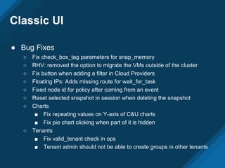 Classic UI
● Bug Fixes
○ Fix check_box_tag parameters for snap_memory
○ RHV: removed the option to migrate the VMs outside of the cluster
○ Fix button when adding a filter in Cloud Providers
○ Floating IPs: Adds missing route for wait_for_task
○ Fixed node id for policy after coming from an event
○ Reset selected snapshot in session when deleting the snapshot
○ Charts
■ Fix repeating values on Y-axis of C&U charts
■ Fix pie chart clicking when part of it is hidden
○ Tenants
■ Fix valid_tenant check in ops
■ Tenant admin should not be able to create groups in other tenants
 