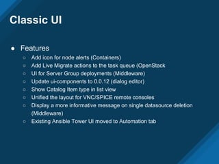Classic UI
● Features
○ Add icon for node alerts (Containers)
○ Add Live Migrate actions to the task queue (OpenStack
○ UI for Server Group deployments (Middleware)
○ Update ui-components to 0.0.12 (dialog editor)
○ Show Catalog Item type in list view
○ Unified the layout for VNC/SPICE remote consoles
○ Display a more informative message on single datasource deletion
(Middleware)
○ Existing Ansible Tower UI moved to Automation tab
 