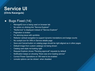 Service UI
(Chris Kacerguis)
● Bugs Fixed (14)
○ ManageIQ icon is being used on browser tab
○ No action on clicking link "Service Explorer"
○ "MyService" is displayed instead of "Service Explorer"
○ Pagination is broken
○ Fix skinning issue with symlinks
○ Refactor vertical navigation to support dynamic translations and badge counts
○ No cockpit icon for VM's in Service details page
○ Save and Cancel button on catalog page should be right aligned as in other pages
○ Default image from custom catalogs not being shown
○ Catalog card style not looking right
○ Request Explorer shows "Pending approval" requests by default
○ Notification keeps on showing "there was error loading service"
○ Correct Power Operations on VM need to be enabled
○ console options can be clicked when disabled
 
