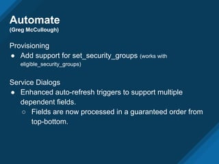 Automate
(Greg McCullough)
Provisioning
● Add support for set_security_groups (works with
eligible_security_groups)
Service Dialogs
● Enhanced auto-refresh triggers to support multiple
dependent fields.
○ Fields are now processed in a guaranteed order from
top-bottom.
 