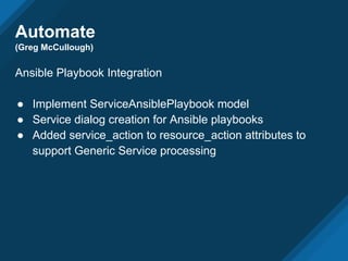 Automate
(Greg McCullough)
Ansible Playbook Integration
● Implement ServiceAnsiblePlaybook model
● Service dialog creation for Ansible playbooks
● Added service_action to resource_action attributes to
support Generic Service processing
 