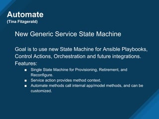 Automate
(Tina Fitzgerald)
New Generic Service State Machine
Goal is to use new State Machine for Ansible Playbooks,
Control Actions, Orchestration and future integrations.
Features:
■ Single State Machine for Provisioning, Retirement, and
Reconfigure.
■ Service action provides method context.
■ Automate methods call internal app/model methods, and can be
customized.
 