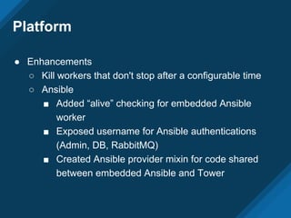 Platform
● Enhancements
○ Kill workers that don't stop after a configurable time
○ Ansible
■ Added “alive” checking for embedded Ansible
worker
■ Exposed username for Ansible authentications
(Admin, DB, RabbitMQ)
■ Created Ansible provider mixin for code shared
between embedded Ansible and Tower
 