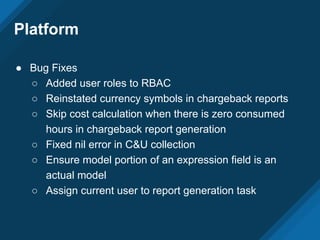 Platform
● Bug Fixes
○ Added user roles to RBAC
○ Reinstated currency symbols in chargeback reports
○ Skip cost calculation when there is zero consumed
hours in chargeback report generation
○ Fixed nil error in C&U collection
○ Ensure model portion of an expression field is an
actual model
○ Assign current user to report generation task
 
