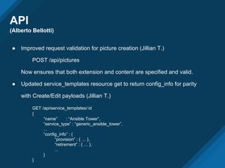API
(Alberto Bellotti)
● Improved request validation for picture creation (Jillian T.)
POST /api/pictures
Now ensures that both extension and content are specified and valid.
● Updated service_templates resource get to return config_info for parity
with Create/Edit payloads (Jillian T.)
GET /api/service_templates/:id
{
“name” : “Ansible Tower”,
“service_type” : “generic_ansible_tower”,
...
“config_info” : {
“provision” : { … },
“retirement” : { … },
...
}
}
 