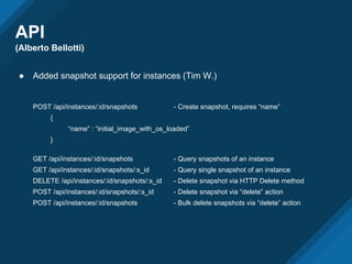 API
(Alberto Bellotti)
● Added snapshot support for instances (Tim W.)
POST /api/instances/:id/snapshots - Create snapshot, requires “name”
{
“name” : “initial_image_with_os_loaded”
}
GET /api/instances/:id/snapshots - Query snapshots of an instance
GET /api/instances/:id/snapshots/:s_id - Query single snapshot of an instance
DELETE /api/instances/:id/snapshots/:s_id - Delete snapshot via HTTP Delete method
POST /api/instances/:id/snapshots/:s_id - Delete snapshot via “delete” action
POST /api/instances/:id/snapshots - Bulk delete snapshots via “delete” action
 