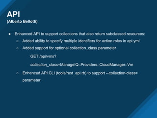 API
(Alberto Bellotti)
● Enhanced API to support collections that also return subclassed resources:
○ Added ability to specify multiple identifiers for action roles in api.yml
○ Added support for optional collection_class parameter
GET /api/vms?
collection_class=ManageIQ::Providers::CloudManager::Vm
○ Enhanced API CLI (tools/rest_api.rb) to support --collection-class=
parameter
 