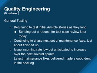 Quality Engineering
(D. Johnson)
General Testing
○ Beginning to test initial Ansible stories as they land
■ Sending out a request for test case review later
today
○ Continuing to chase next set of maintenance fixes, just
about finished up
○ Issue incoming rate low but anticipated to increase
over the next several sprints
○ Latest maintenance fixes delivered made a good dent
in the backlog
 