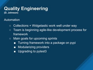 Quality Engineering
(D. Johnson)
Automation
○ Collections + Widgetastic work well under way
○ Team is beginning agile-like development process for
framework
○ Main goals for upcoming sprints
■ Turning framework into a package on pypi
■ Modularizing providers
■ Upgrading to pytest3
 
