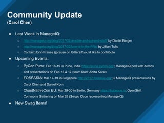 Community Update
(Carol Chen)
● Last Week in ManageIQ:
○ http://manageiq.org/blog/2017/02/ansible-and-api-and-stuff/ by Daniel Berger
○ http://manageiq.org/blog/2017/02/love-is-in-the-PRs/ by Jillian Tullo
○ Contact John Prause (jprause on Gitter) if you’d like to contribute
● Upcoming Events:
○ PyCon Pune: Feb 16-19 in Pune, India https://pune.pycon.org/; ManageIQ pod with demos
and presentations on Feb 16 & 17 (team lead: Aziza Karol)
○ FOSSASIA: Mar 17-19 in Singapore http://2017.fossasia.org/; 2 ManageIQ presentations by
Carol Chen and Daniel Korn
○ CloudNativeCon EU: Mar 29-30 in Berlin, Germany https://kubecon.io; OpenShift
Commons Gathering on Mar 28 (Sergio Ocon representing ManageIQ)
● New Swag Items!
 
