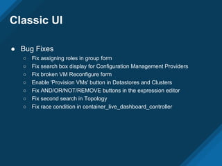 Classic UI
● Bug Fixes
○ Fix assigning roles in group form
○ Fix search box display for Configuration Management Providers
○ Fix broken VM Reconfigure form
○ Enable 'Provision VMs' button in Datastores and Clusters
○ Fix AND/OR/NOT/REMOVE buttons in the expression editor
○ Fix second search in Topology
○ Fix race condition in container_live_dashboard_controller
 