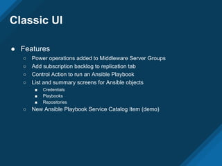 Classic UI
● Features
○ Power operations added to Middleware Server Groups
○ Add subscription backlog to replication tab
○ Control Action to run an Ansible Playbook
○ List and summary screens for Ansible objects
■ Credentials
■ Playbooks
■ Repositories
○ New Ansible Playbook Service Catalog Item (demo)
 