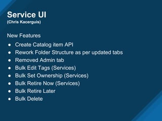 Service UI
(Chris Kacerguis)
New Features
● Create Catalog item API
● Rework Folder Structure as per updated tabs
● Removed Admin tab
● Bulk Edit Tags (Services)
● Bulk Set Ownership (Services)
● Bulk Retire Now (Services)
● Bulk Retire Later
● Bulk Delete
 