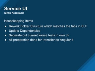 Service UI
(Chris Kacerguis)
Housekeeping Items
● Rework Folder Structure which matches the tabs in SUI
● Update Dependencies
● Separate out current karma tests in own dir
● All preparation done for transition to Angular 4
 