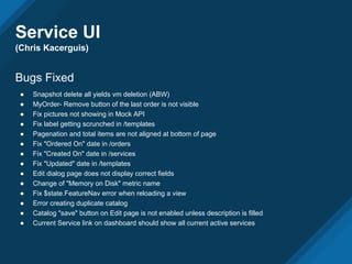 Service UI
(Chris Kacerguis)
Bugs Fixed
● Snapshot delete all yields vm deletion (ABW)
● MyOrder- Remove button of the last order is not visible
● Fix pictures not showing in Mock API
● Fix label getting scrunched in /templates
● Pagenation and total items are not aligned at bottom of page
● Fix "Ordered On" date in /orders
● Fix "Created On" date in /services
● Fix "Updated" date in /templates
● Edit dialog page does not display correct fields
● Change of "Memory on Disk" metric name
● Fix $state.FeatureNav error when reloading a view
● Error creating duplicate catalog
● Catalog "save" button on Edit page is not enabled unless description is filled
● Current Service link on dashboard should show all current active services
 