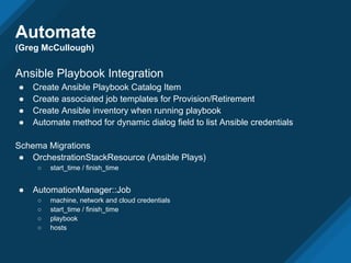 Automate
(Greg McCullough)
Ansible Playbook Integration
● Create Ansible Playbook Catalog Item
● Create associated job templates for Provision/Retirement
● Create Ansible inventory when running playbook
● Automate method for dynamic dialog field to list Ansible credentials
Schema Migrations
● OrchestrationStackResource (Ansible Plays)
○ start_time / finish_time
● AutomationManager::Job
○ machine, network and cloud credentials
○ start_time / finish_time
○ playbook
○ hosts
 