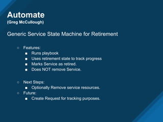 Automate
(Greg McCullough)
Generic Service State Machine for Retirement
○ Features:
■ Runs playbook
■ Uses retirement state to track progress
■ Marks Service as retired.
■ Does NOT remove Service.
○ Next Steps:
■ Optionally Remove service resources.
○ Future:
■ Create Request for tracking purposes.
 