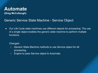 Automate
(Greg McCullough)
Generic Service State Machine - Service Object
● Our Life Cycle state machines use different objects for processing. The use
of a single object enables the generic state machine to perform multiple
functions.
Changed:
○ Generic State Machine methods to use Service object for all
processing.
○ Engine to pass Service object to Automate.
 