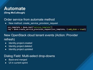 Automate
(Greg McCullough)
Order service from automate method
● New method: create_service_provision_request
New OpenStack cloud tenant events (Action: Provider
refresh)
● Identity.project.created
● Identity.project.deleted
● Identity.project.updated
Dialog Field: Multi-select drop-downs
● Back-end merged
● UI in current sprint
 