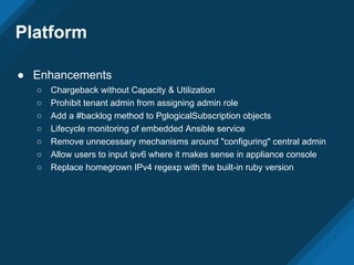 Platform
● Enhancements
○ Chargeback without Capacity & Utilization
○ Prohibit tenant admin from assigning admin role
○ Add a #backlog method to PglogicalSubscription objects
○ Lifecycle monitoring of embedded Ansible service
○ Remove unnecessary mechanisms around "configuring" central admin
○ Allow users to input ipv6 where it makes sense in appliance console
○ Replace homegrown IPv4 regexp with the built-in ruby version
 