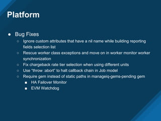 Platform
● Bug Fixes
○ Ignore custom attributes that have a nil name while building reporting
fields selection list
○ Rescue worker class exceptions and move on in worker monitor worker
synchronization
○ Fix chargeback rate tier selection when using different units
○ Use “throw :abort” to halt callback chain in Job model
○ Require gem instead of static paths in manageiq-gems-pending gem
■ HA Failover Monitor
■ EVM Watchdog
 