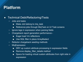 ● Technical Debt/Refactoring/Tests
○ Jobs and tasks
■ Make Job belong to miq_task
■ Reference jobs through MiqTask on UI Task screens
○ Ignore tags in expression when parsing fields
○ Chargeback report generation performance -
■ Eager load Vm reflections
■ Use SQL filter in place Array#select
○ Refactor chargeback seeding methods
○ MiqExpression
■ DRY up custom attribute processing in expression fields
■ Remove display_filter_details method
■ Specs for loading virtual custom attributes from right side in
expression
Platform
 