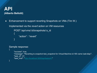 API
(Alberto Bellotti)
● Enhancement to support reverting Snapshots on VMs (Tim W.)
Implemented via the revert action on VM resources
POST /api/vms/:id/snapshots/:s_id
{
“action” : “revert”
}
Sample response:
{
"success": true,
"message": "Reverting to snapshot test_snapshot for Virtual Machine id:185 name:'aab-ldap'",
"task_id": 47,
"task_href": "http://localhost:3000/api/tasks/47"
}
 