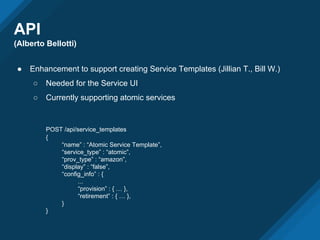 API
(Alberto Bellotti)
● Enhancement to support creating Service Templates (Jillian T., Bill W.)
○ Needed for the Service UI
○ Currently supporting atomic services
POST /api/service_templates
{
“name” : “Atomic Service Template”,
“service_type” : “atomic”,
“prov_type” : “amazon”,
“display” : “false”,
“config_info” : {
...
“provision” : { … },
“retirement” : { … },
}
}
 