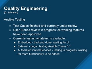 Quality Engineering
(D. Johnson)
Ansible Testing
○ Test Cases finished and currently under review
○ User Stories review in progress; all working features
have been approved
○ Currently testing whatever is available:
■ Embedded - backend done, waiting for UI
■ External - began testing Ansible Tower 3.1
■ Automate/Control/Services - testing in progress, waiting
for more functionality to be added
 