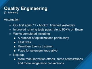 Quality Engineering
(D. Johnson)
Automation
○ Our first sprint “1 - Ahoko”, finished yesterday
○ Improved running tests pass rate to 90+% on Euwe
○ Works completed including
■ A number of optimizations particularly
■ Test fixes
■ Rewritten Events Listener
■ Fixes for selenium keep-alive
○ Next up
■ More modularization efforts, some optimizations
and more widgetastic conversions
 