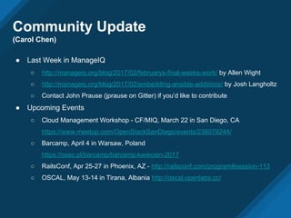 Community Update
(Carol Chen)
● Last Week in ManageIQ
○ http://manageiq.org/blog/2017/02/februarys-final-weeks-work/ by Allen Wight
○ http://manageiq.org/blog/2017/02/embedding-ansible-additions/ by Josh Langholtz
○ Contact John Prause (jprause on Gitter) if you’d like to contribute
● Upcoming Events
○ Cloud Management Workshop - CF/MIQ, March 22 in San Diego, CA
https://www.meetup.com/OpenStackSanDiego/events/236079244/
○ Barcamp, April 4 in Warsaw, Poland
https://osec.pl/barcamp/barcamp-kwiecien-2017
○ RailsConf, Apr 25-27 in Phoenix, AZ - http://railsconf.com/program#session-113
○ OSCAL, May 13-14 in Tirana, Albania http://oscal.openlabs.cc/
 
