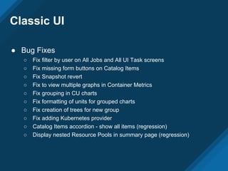 Classic UI
● Bug Fixes
○ Fix filter by user on All Jobs and All UI Task screens
○ Fix missing form buttons on Catalog Items
○ Fix Snapshot revert
○ Fix to view multiple graphs in Container Metrics
○ Fix grouping in CU charts
○ Fix formatting of units for grouped charts
○ Fix creation of trees for new group
○ Fix adding Kubernetes provider
○ Catalog Items accordion - show all items (regression)
○ Display nested Resource Pools in summary page (regression)
 