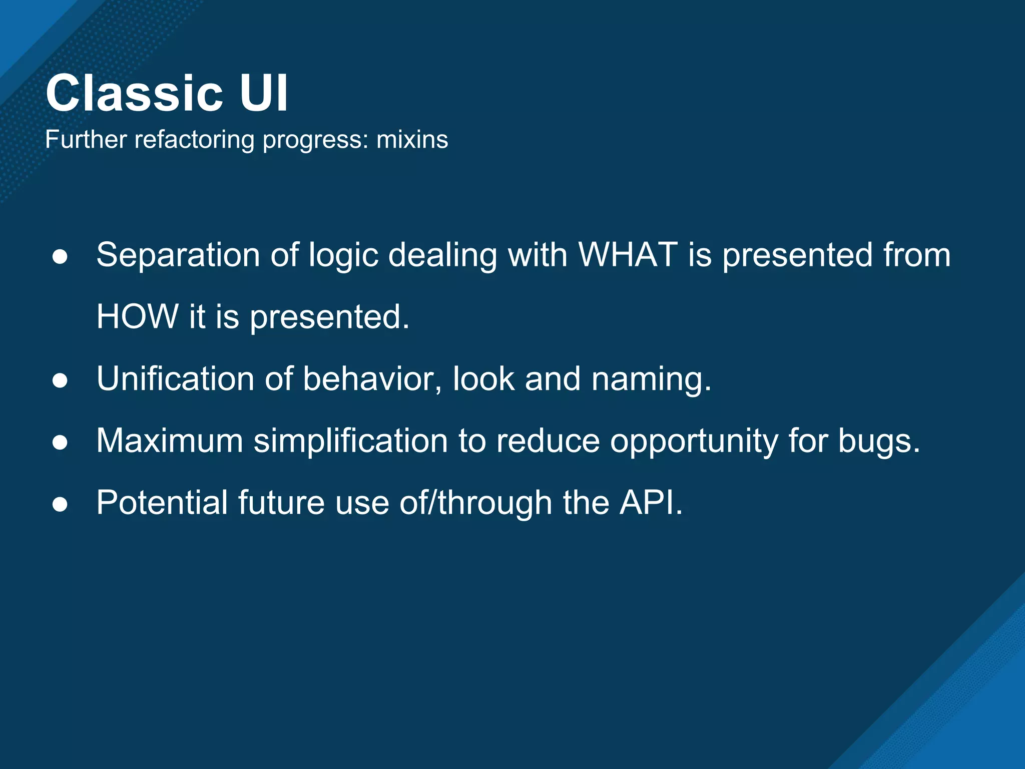 Classic UI
Further refactoring progress: mixins
● Separation of logic dealing with WHAT is presented from
HOW it is presented.
● Unification of behavior, look and naming.
● Maximum simplification to reduce opportunity for bugs.
● Potential future use of/through the API.
 