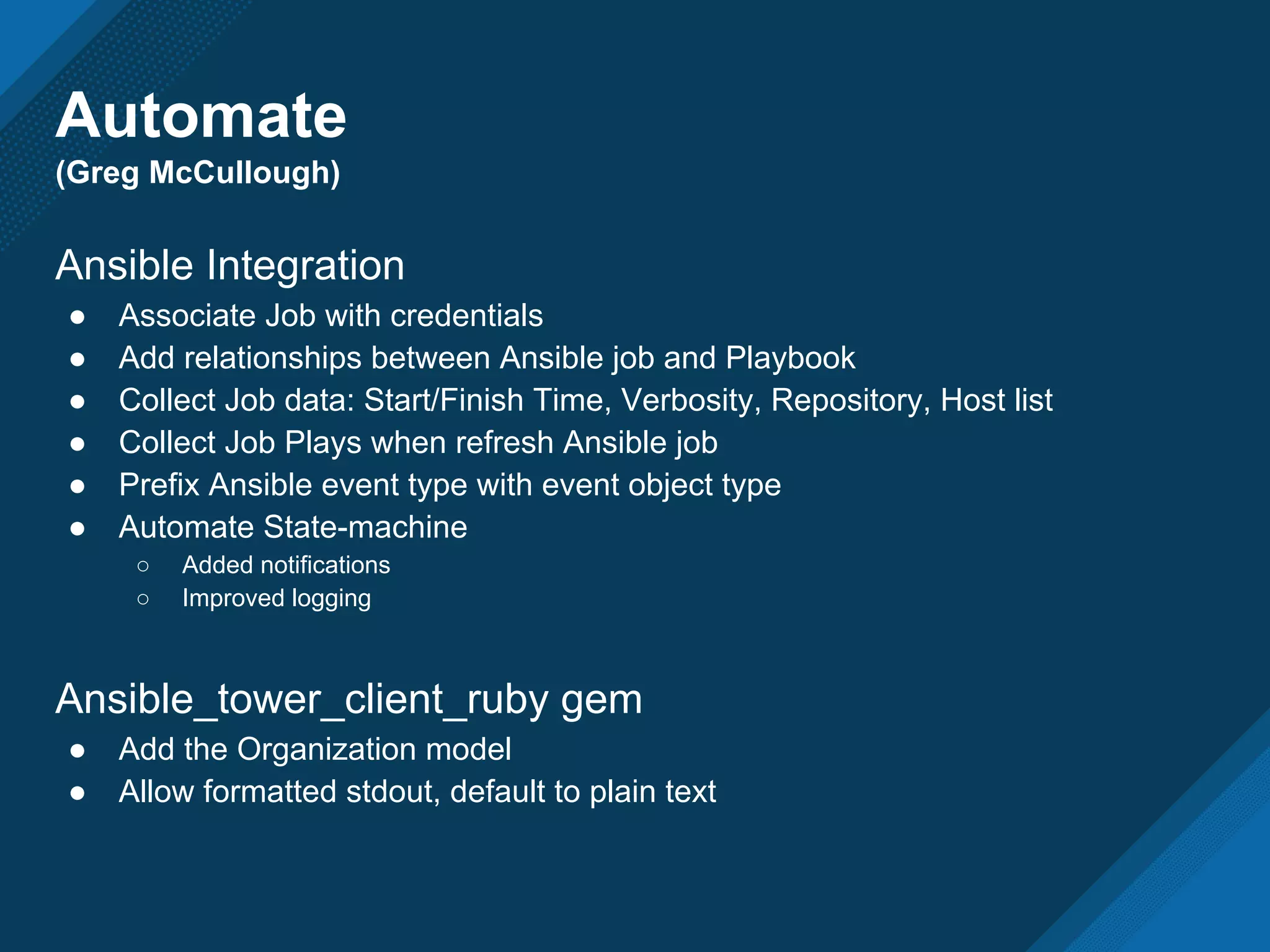Automate
(Greg McCullough)
Ansible Integration
● Associate Job with credentials
● Add relationships between Ansible job and Playbook
● Collect Job data: Start/Finish Time, Verbosity, Repository, Host list
● Collect Job Plays when refresh Ansible job
● Prefix Ansible event type with event object type
● Automate State-machine
○ Added notifications
○ Improved logging
Ansible_tower_client_ruby gem
● Add the Organization model
● Allow formatted stdout, default to plain text
 