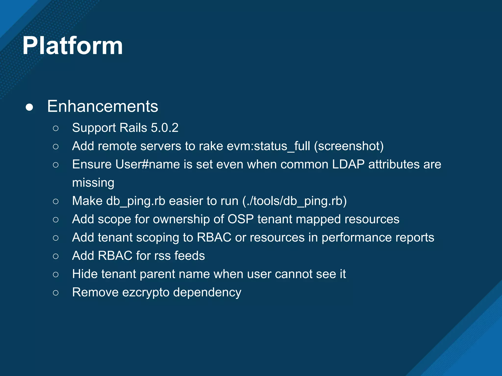 Platform
● Enhancements
○ Support Rails 5.0.2
○ Add remote servers to rake evm:status_full (screenshot)
○ Ensure User#name is set even when common LDAP attributes are
missing
○ Make db_ping.rb easier to run (./tools/db_ping.rb)
○ Add scope for ownership of OSP tenant mapped resources
○ Add tenant scoping to RBAC or resources in performance reports
○ Add RBAC for rss feeds
○ Hide tenant parent name when user cannot see it
○ Remove ezcrypto dependency
 
