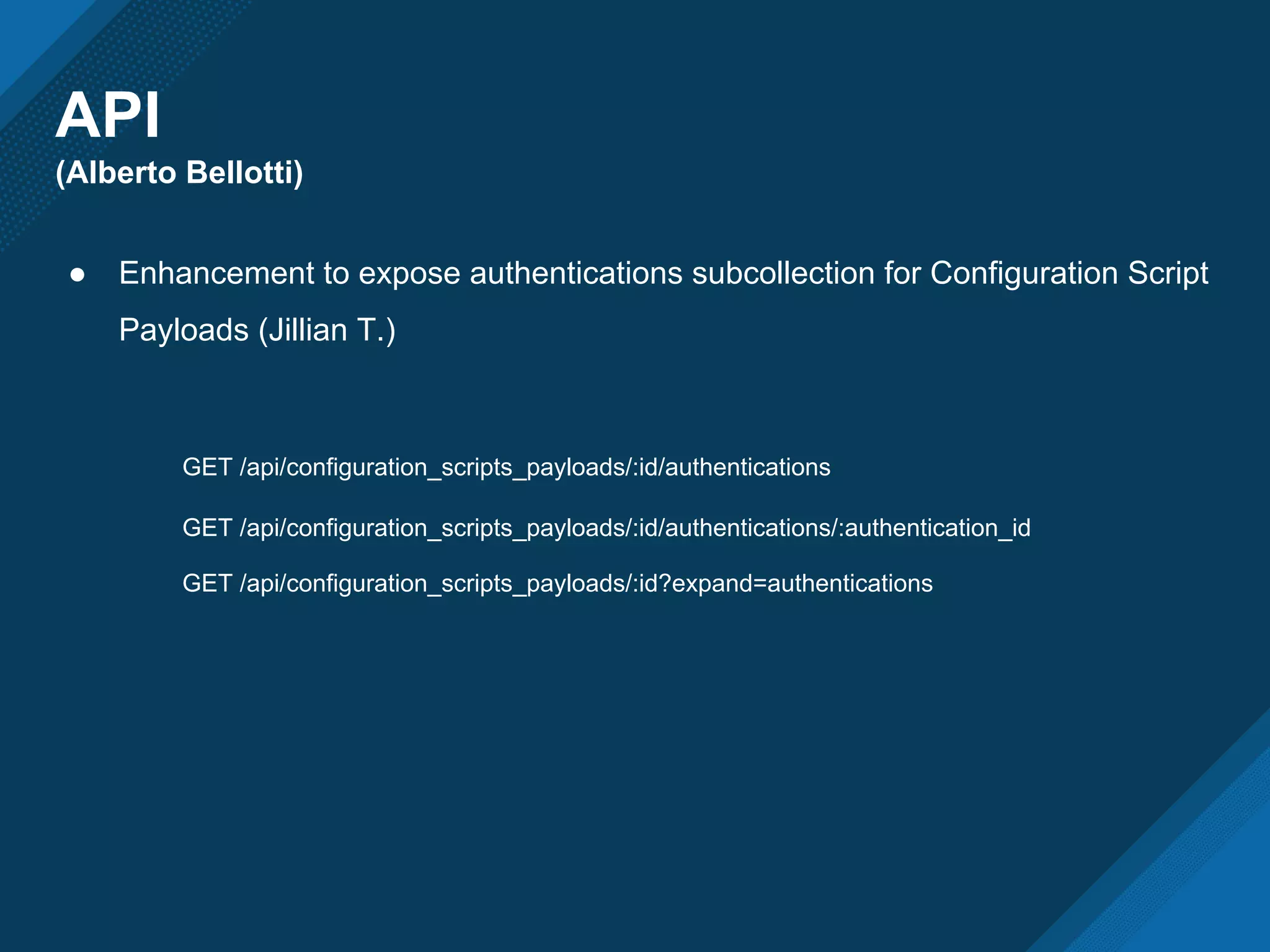 API
(Alberto Bellotti)
● Enhancement to expose authentications subcollection for Configuration Script
Payloads (Jillian T.)
GET /api/configuration_scripts_payloads/:id/authentications
GET /api/configuration_scripts_payloads/:id/authentications/:authentication_id
GET /api/configuration_scripts_payloads/:id?expand=authentications
 