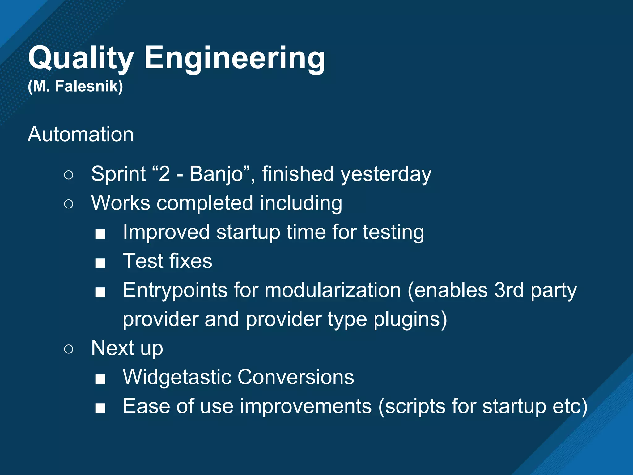 Quality Engineering
(M. Falesnik)
Automation
○ Sprint “2 - Banjo”, finished yesterday
○ Works completed including
■ Improved startup time for testing
■ Test fixes
■ Entrypoints for modularization (enables 3rd party
provider and provider type plugins)
○ Next up
■ Widgetastic Conversions
■ Ease of use improvements (scripts for startup etc)
 