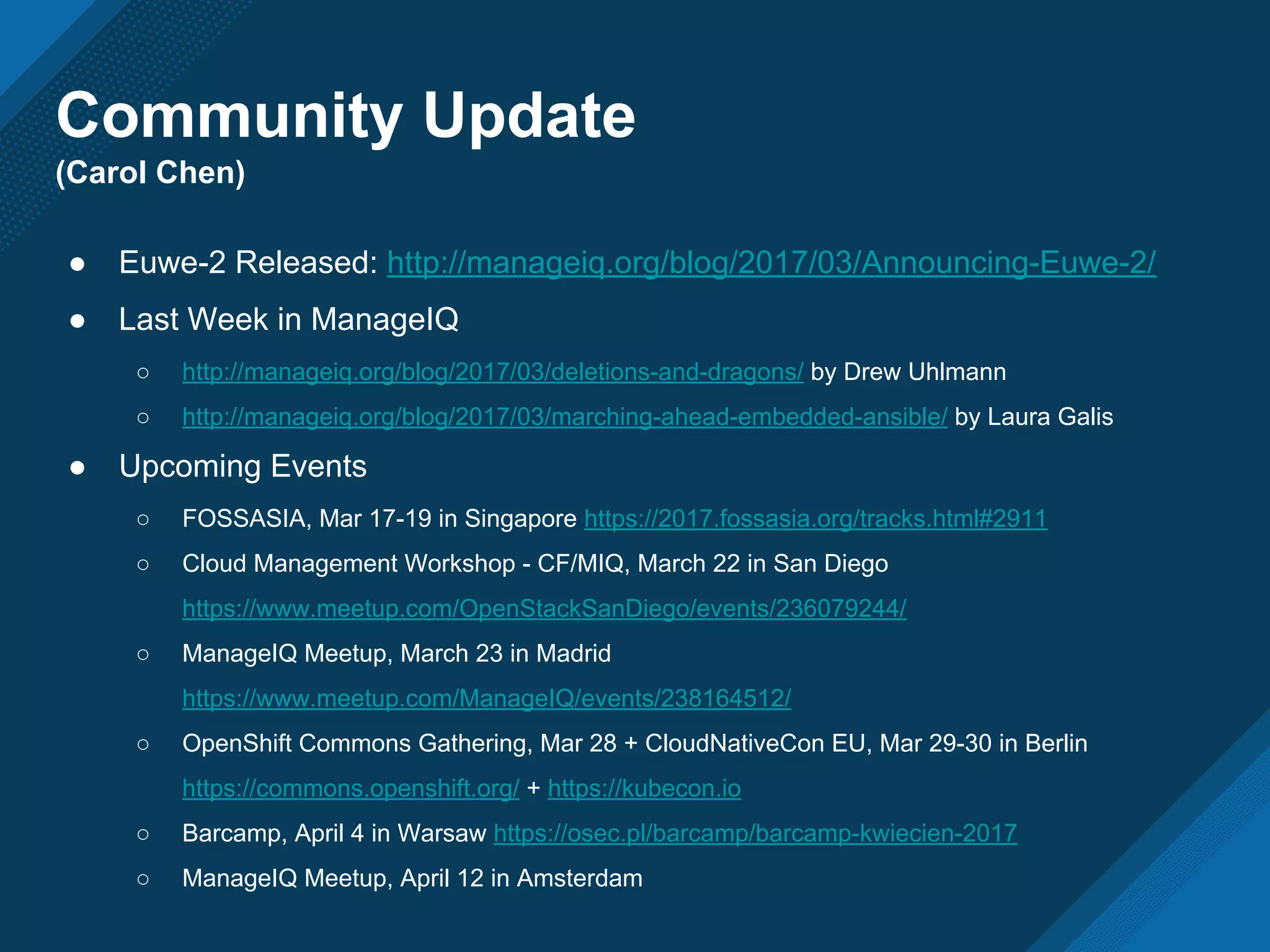 Community Update
(Carol Chen)
● Euwe-2 Released: http://manageiq.org/blog/2017/03/Announcing-Euwe-2/
● Last Week in ManageIQ
○ http://manageiq.org/blog/2017/03/deletions-and-dragons/ by Drew Uhlmann
○ http://manageiq.org/blog/2017/03/marching-ahead-embedded-ansible/ by Laura Galis
● Upcoming Events
○ FOSSASIA, Mar 17-19 in Singapore https://2017.fossasia.org/tracks.html#2911
○ Cloud Management Workshop - CF/MIQ, March 22 in San Diego
https://www.meetup.com/OpenStackSanDiego/events/236079244/
○ ManageIQ Meetup, March 23 in Madrid
https://www.meetup.com/ManageIQ/events/238164512/
○ OpenShift Commons Gathering, Mar 28 + CloudNativeCon EU, Mar 29-30 in Berlin
https://commons.openshift.org/ + https://kubecon.io
○ Barcamp, April 4 in Warsaw https://osec.pl/barcamp/barcamp-kwiecien-2017
○ ManageIQ Meetup, April 12 in Amsterdam
 
