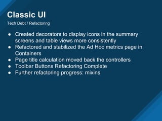 Classic UI
Tech Debt / Refactoring
● Created decorators to display icons in the summary
screens and table views more consistently
● Refactored and stabilized the Ad Hoc metrics page in
Containers
● Page title calculation moved back the controllers
● Toolbar Buttons Refactoring Complete
● Further refactoring progress: mixins
 